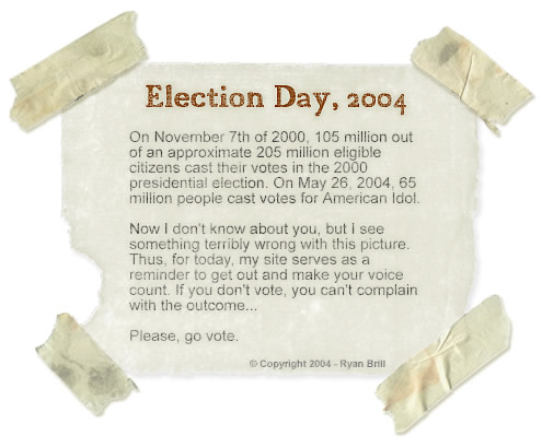 Election Day, 2004 - On November 7th of 2000, 105 million out of an approximate 205 million voting-age citizens cast their votes in the 2000 presidential election. On May 26, 2004, 65 million people cast votes for American Idol.
	Now I don't know about you, but I see something terribly wrong with this picture. Thus, for today, my site serves as a reminder to get out and make your voice count. If you don't vote, you can't complain with the outcome.
	Please, go vote.