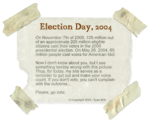 Election Day, 2004 - On November 7th of 2000, 105 million out of an approximate 205 million voting-age citizens cast their votes in the 2000 presidential election. On May 26, 2004, 65 million people cast votes for American Idol.
	Now I don't know about you, but I see something terribly wrong with this picture. Thus, for today, my site serves as a reminder to get out and make your voice count. If you don't vote, you can't complain with the outcome.
	Please, go vote.